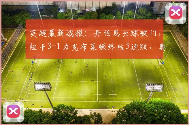 英超最新战报：丹伯恩头球破门，纽卡3-1力克布莱顿终结5连败，奥苏拉斩获首球