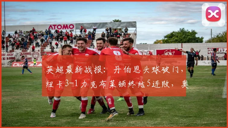 英超最新战报:丹伯恩头球破门,纽卡3-1力克布莱顿终结5连败,奥苏拉斩获首球