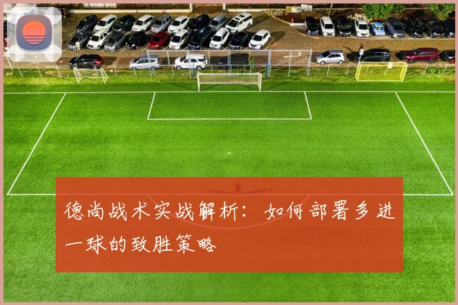 德尚战术实战解析:如何部署多进一球的致胜策略
