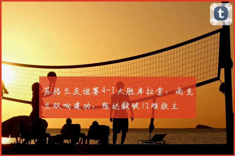 苏格兰友谊赛4-1大胜库拉索,尚克兰双响建功,陈达毅破门难救主