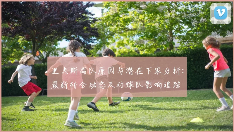 里夫斯离队原因与潜在下家分析：最新转会动态及对球队影响追踪