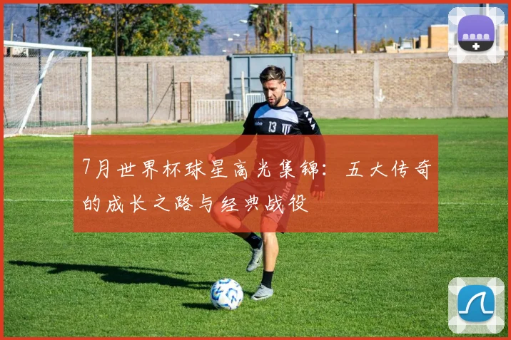 7月世界杯球星高光集锦:五大传奇的成长之路与经典战役