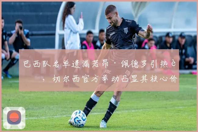 巴西队名单遗漏若昂·佩德罗引热议，切尔西官方举动凸显其核心价值