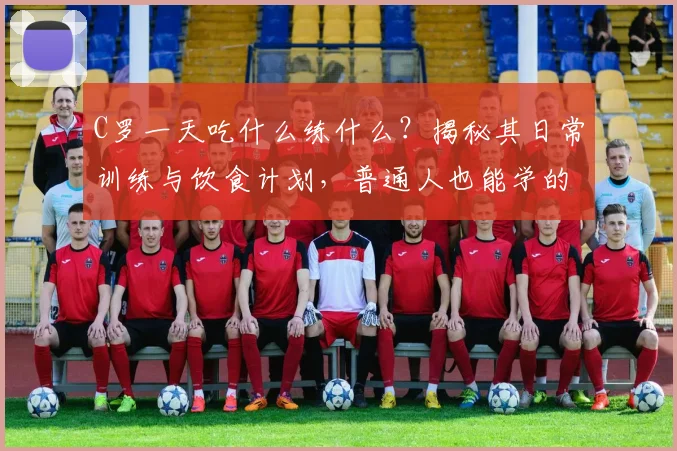 C罗一天吃什么练什么？揭秘其日常训练与饮食计划，普通人也能学的保持巅峰秘诀