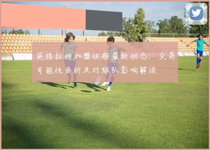 英格拉姆加盟快船最新动态:交易可能性分析及对球队影响解读